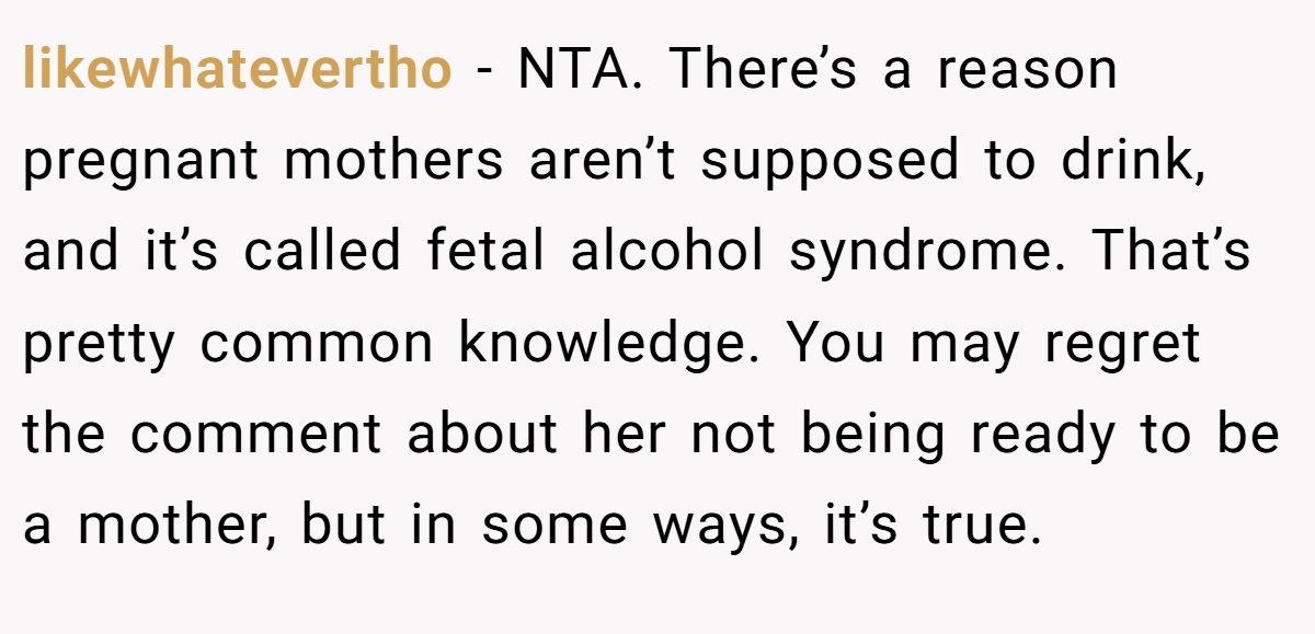 likewhatevertho − NTA. There’s a reason pregnant mothers aren’t supposed to drink, and it’s called fetal alcohol syndrome. That’s pretty common knowledge. You may regret the comment about her not being ready to be a mother, but in some ways, it’s true.
