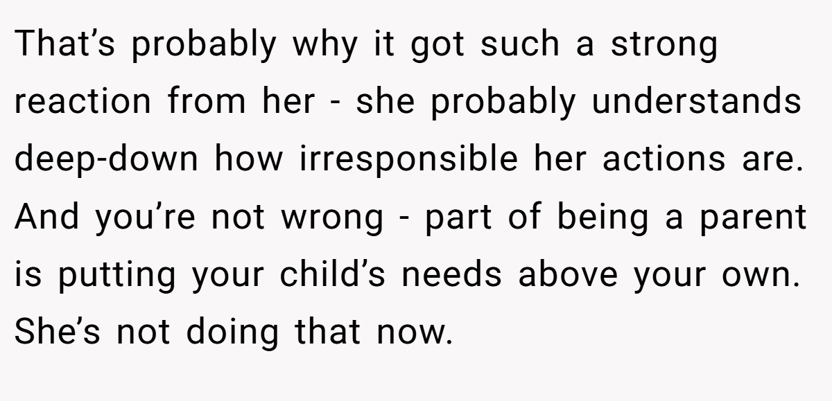 That’s probably why it got such a strong reaction from her - she probably understands deep-down how irresponsible her actions are. And you’re not wrong - part of being a parent is putting your child’s needs above your own. She’s not doing that now.