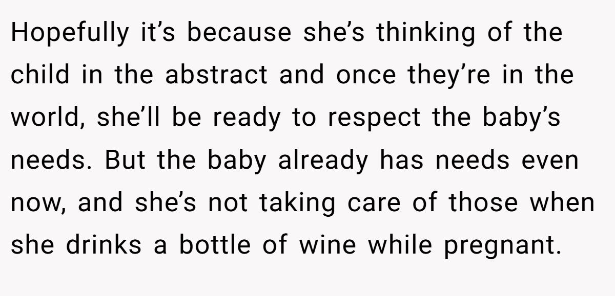 Hopefully it’s because she’s thinking of the child in the abstract and once they’re in the world, she’ll be ready to respect the baby’s needs. But the baby already has needs even now, and she’s not taking care of those when she drinks a bottle of wine while pregnant.