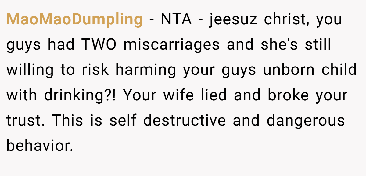MaoMaoDumpling − NTA - jeesuz christ, you guys had TWO miscarriages and she's still willing to risk harming your guys unborn child with drinking?! Your wife lied and broke your trust. This is self destructive and dangerous behavior.