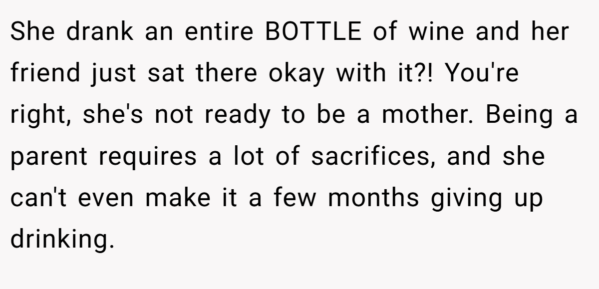 She drank an entire BOTTLE of wine and her friend just sat there okay with it?! You're right, she's not ready to be a mother. Being a parent requires a lot of sacrifices, and she can't even make it a few months giving up drinking.
