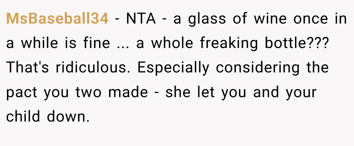 MsBaseball34 − NTA - a glass of wine once in a while is fine ... a whole freaking bottle??? That's ridiculous. Especially considering the pact you two made - she let you and your child down.