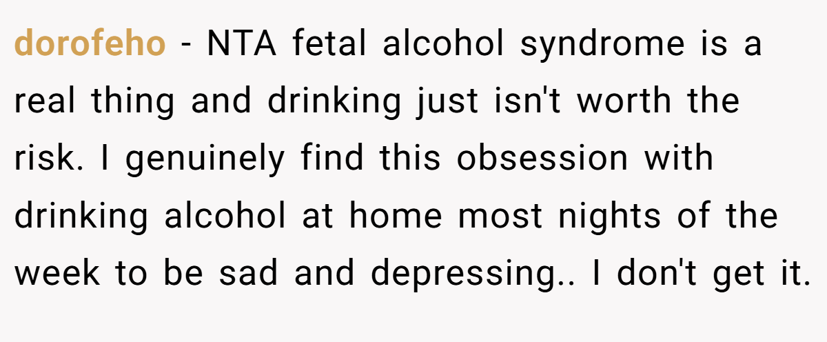 dorofeho − NTA fetal alcohol syndrome is a real thing and drinking just isn't worth the risk. I genuinely find this obsession with drinking alcohol at home most nights of the week to be sad and depressing.. I don't get it.