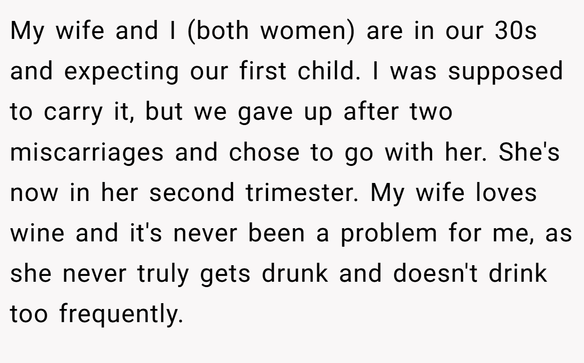 My wife and I (both women) are in our 30s and expecting our first child. I was supposed to carry it, but we gave up after two miscarriages and chose to go with her. She's now in her second trimester. My wife loves wine and it's never been a problem for me, as she never truly gets drunk and doesn't drink too frequently.
