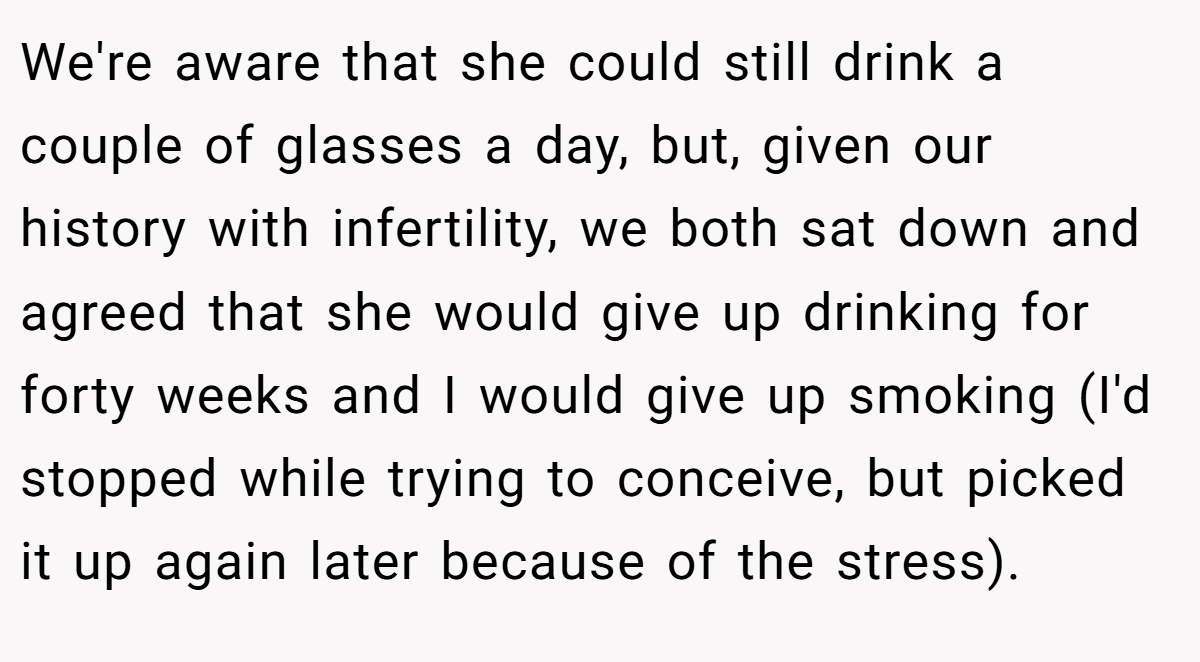 We're aware that she could still drink a couple of glasses a day, but, given our history with infertility, we both sat down and agreed that she would give up drinking for forty weeks and I would give up smoking (I'd stopped while trying to conceive, but picked it up again later because of the stress).