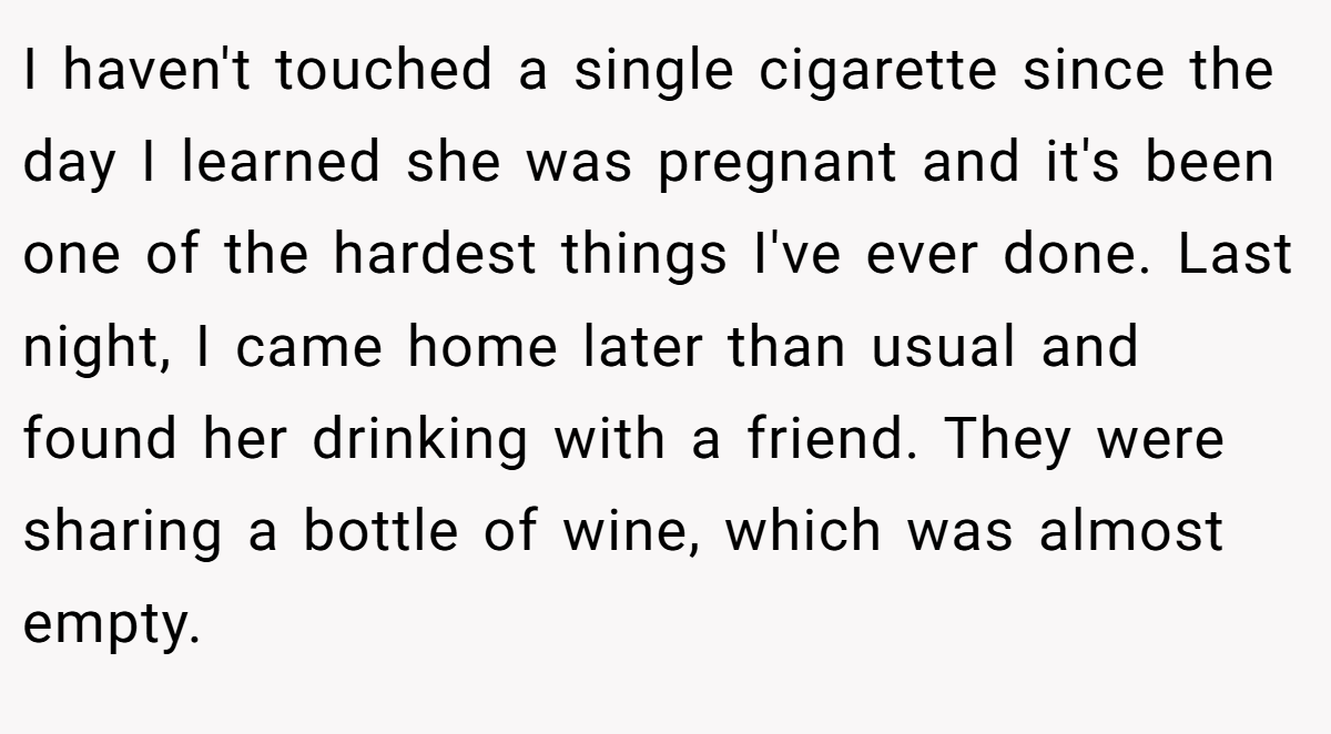I haven't touched a single cigarette since the day I learned she was pregnant and it's been one of the hardest things I've ever done. Last night, I came home later than usual and found her drinking with a friend. They were sharing a bottle of wine, which was almost empty.