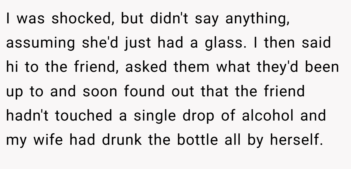 I was shocked, but didn't say anything, assuming she'd just had a glass. I then said hi to the friend, asked them what they'd been up to and soon found out that the friend hadn't touched a single drop of alcohol and my wife had drunk the bottle all by herself.