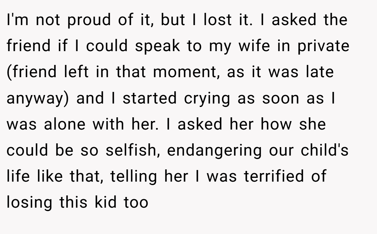 I'm not proud of it, but I lost it. I asked the friend if I could speak to my wife in private (friend left in that moment, as it was late anyway) and I started crying as soon as I was alone with her. I asked her how she could be so selfish, endangering our child's life like that, telling her I was terrified of losing this kid too