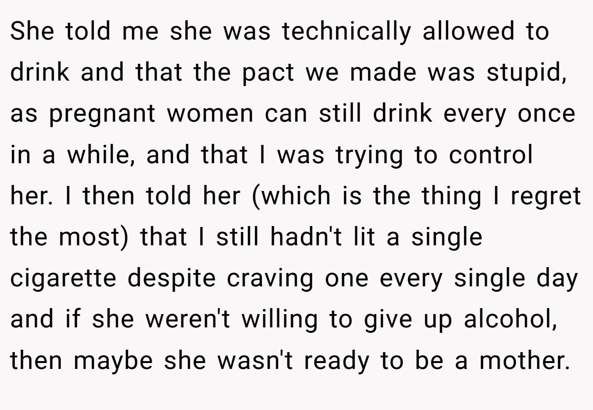 She told me she was technically allowed to drink and that the pact we made was stupid, as pregnant women can still drink every once in a while, and that I was trying to control her. I then told her (which is the thing I regret the most) that I still hadn't lit a single cigarette despite craving one every single day and if she weren't willing to give up alcohol, then maybe she wasn't ready to be a mother.