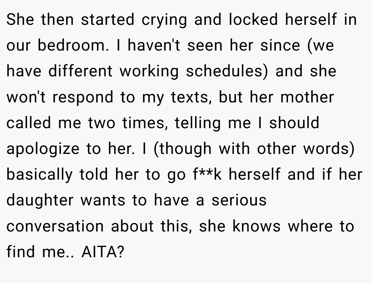 She then started crying and locked herself in our bedroom. I haven't seen her since (we have different working schedules) and she won't respond to my texts, but her mother called me two times, telling me I should apologize to her. I (though with other words) basically told her to go f**k herself and if her daughter wants to have a serious conversation about this, she knows where to find me.. AITA?