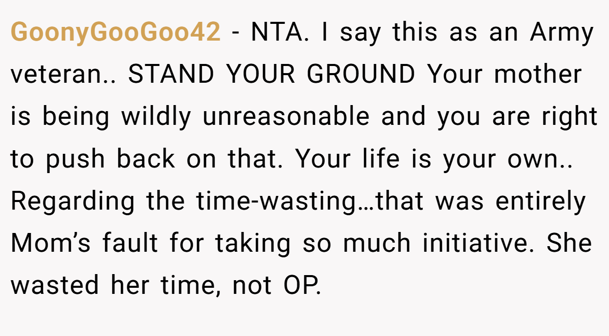 GoonyGooGoo42 − NTA. I say this as an Army veteran.. STAND YOUR GROUND Your mother is being wildly unreasonable and you are right to push back on that. Your life is your own.. Regarding the time-wasting…that was entirely Mom’s fault for taking so much initiative. She wasted her time, not OP.