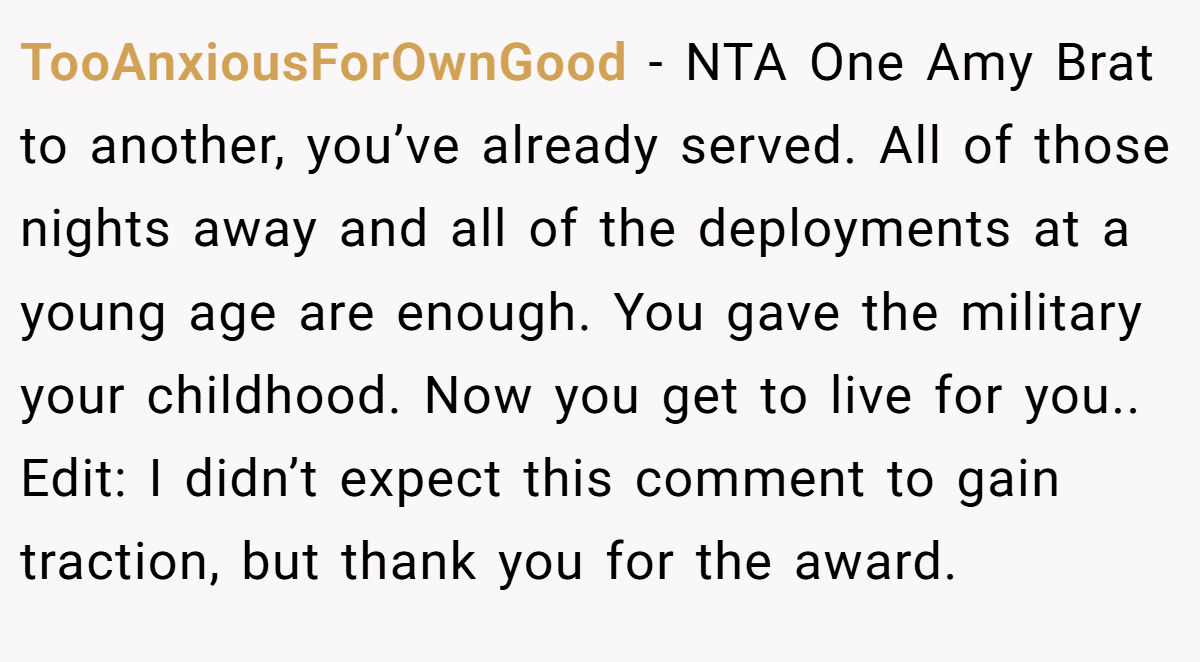 TooAnxiousForOwnGood − NTA One Amy Brat to another, you’ve already served. All of those nights away and all of the deployments at a young age are enough. You gave the military your childhood. Now you get to live for you.. Edit: I didn’t expect this comment to gain traction, but thank you for the award.