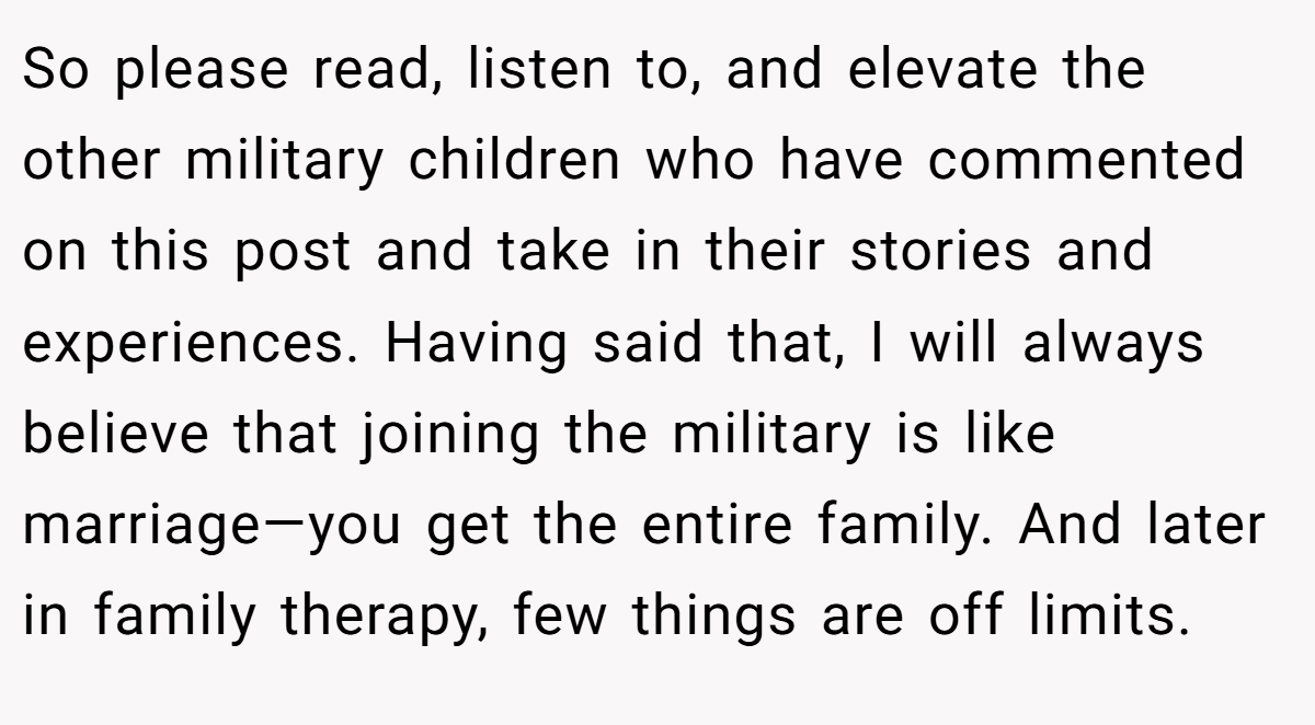 So please read, listen to, and elevate the other military children who have commented on this post and take in their stories and experiences. Having said that, I will always believe that joining the military is like marriage—you get the entire family. And later in family therapy, few things are off limits.