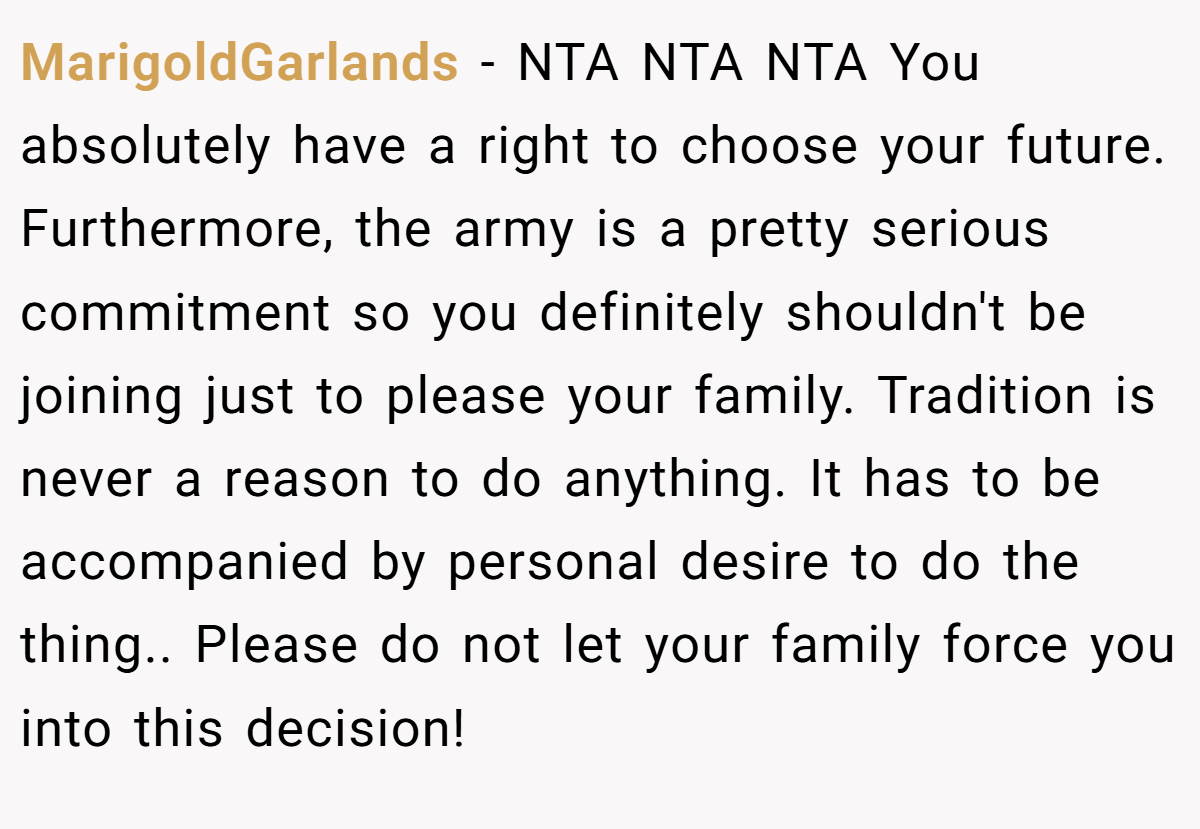 MarigoldGarlands − NTA NTA NTA You absolutely have a right to choose your future. Furthermore, the army is a pretty serious commitment so you definitely shouldn't be joining just to please your family. Tradition is never a reason to do anything. It has to be accompanied by personal desire to do the thing.. Please do not let your family force you into this decision!