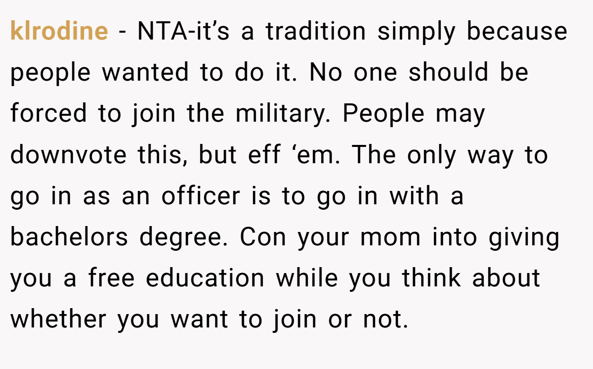 klrodine − NTA-it’s a tradition simply because people wanted to do it. No one should be forced to join the military. People may downvote this, but eff ‘em. The only way to go in as an officer is to go in with a bachelors degree. Con your mom into giving you a free education while you think about whether you want to join or not.