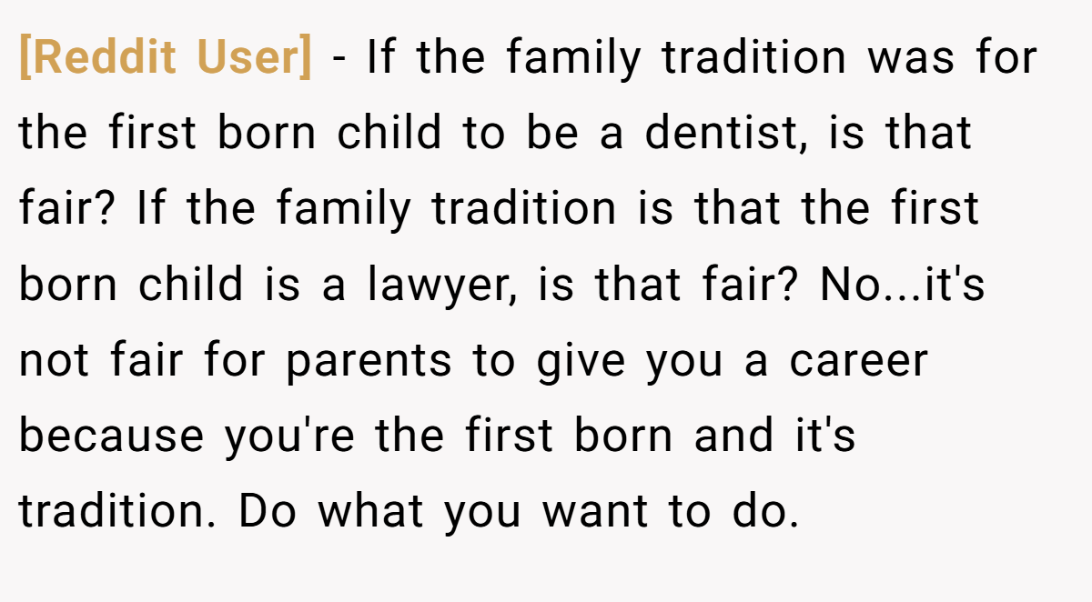 [Reddit User] − If the family tradition was for the first born child to be a dentist, is that fair? If the family tradition is that the first born child is a lawyer, is that fair? No...it's not fair for parents to give you a career because you're the first born and it's tradition. Do what you want to do.