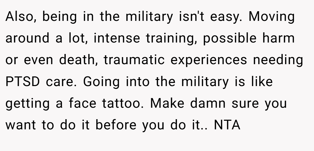 Also, being in the military isn't easy. Moving around a lot, intense training, possible harm or even death, traumatic experiences needing PTSD care. Going into the military is like getting a face tattoo. Make damn sure you want to do it before you do it.. NTA