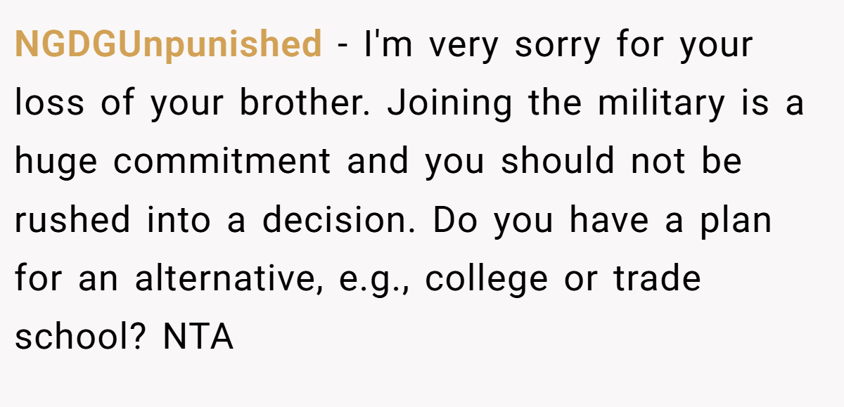 NGDGUnpunished − I'm very sorry for your loss of your brother. Joining the military is a huge commitment and you should not be rushed into a decision. Do you have a plan for an alternative, e.g., college or trade school? NTA