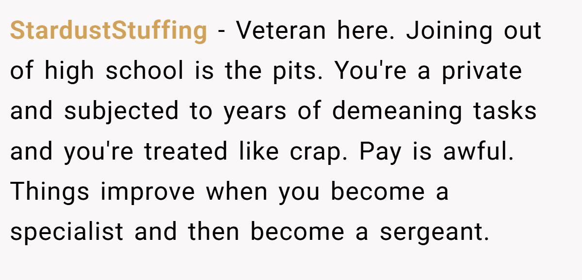 StardustStuffing − Veteran here. Joining out of high school is the pits. You're a private and subjected to years of demeaning tasks and you're treated like crap. Pay is awful. Things improve when you become a specialist and then become a sergeant.