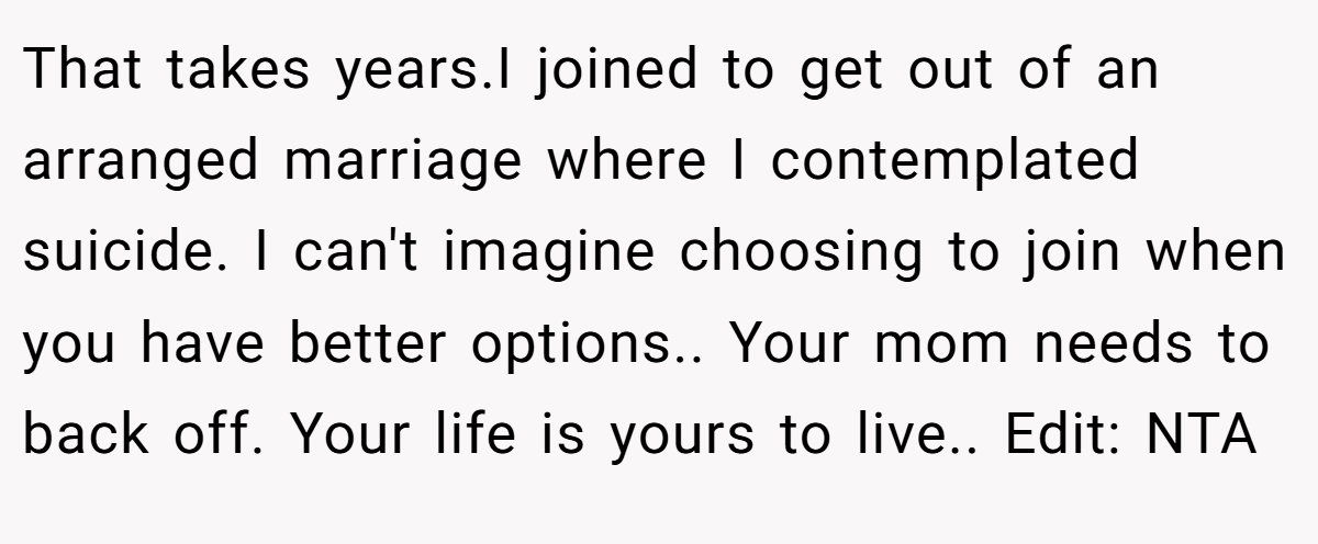 That takes years.I joined to get out of an arranged marriage where I contemplated suicide. I can't imagine choosing to join when you have better options.. Your mom needs to back off. Your life is yours to live.. Edit: NTA