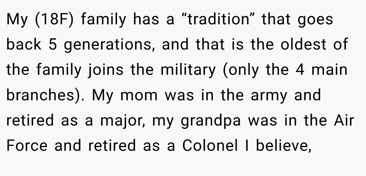 My (18F) family has a “tradition” that goes back 5 generations, and that is the oldest of the family joins the military (only the 4 main branches). My mom was in the army and retired as a major, my grandpa was in the Air Force and retired as a Colonel I believe,
