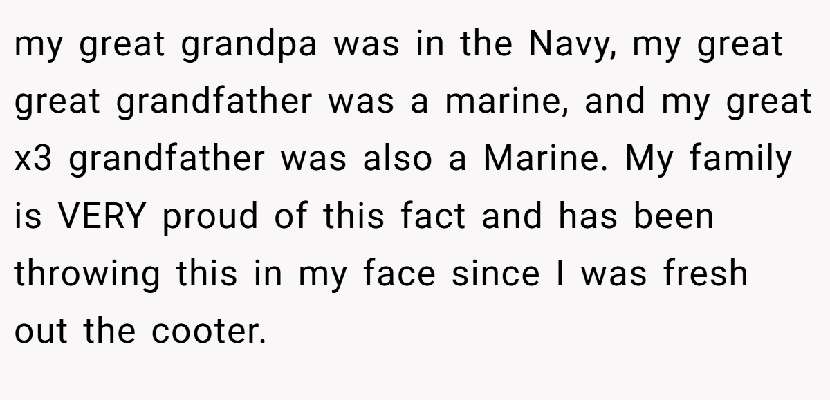 my great grandpa was in the Navy, my great great grandfather was a marine, and my great x3 grandfather was also a Marine. My family is VERY proud of this fact and has been throwing this in my face since I was fresh out the cooter.