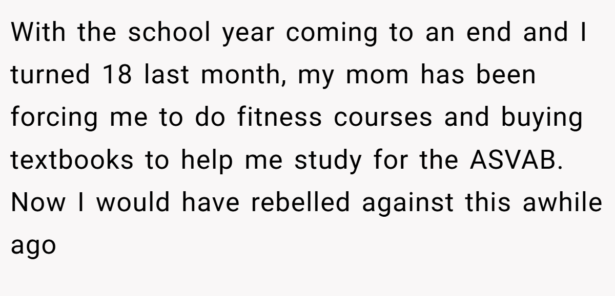 With the school year coming to an end and I turned 18 last month, my mom has been forcing me to do fitness courses and buying textbooks to help me study for the ASVAB. Now I would have rebelled against this awhile ago