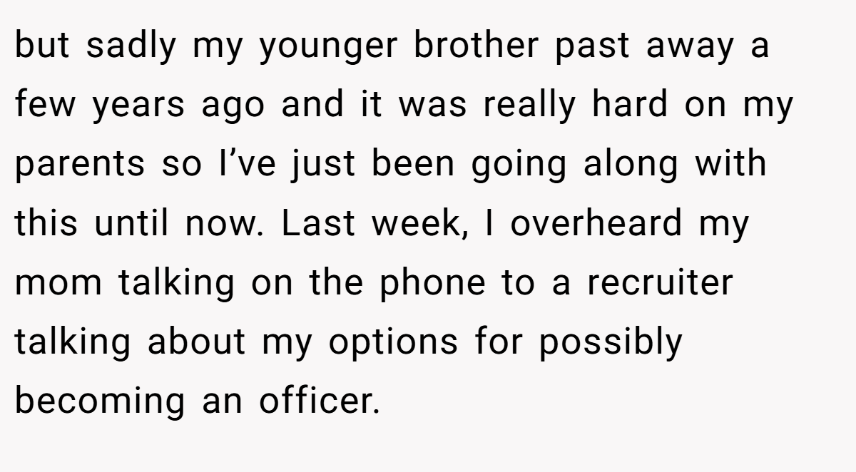 but sadly my younger brother past away a few years ago and it was really hard on my parents so I’ve just been going along with this until now. Last week, I overheard my mom talking on the phone to a recruiter talking about my options for possibly becoming an officer.