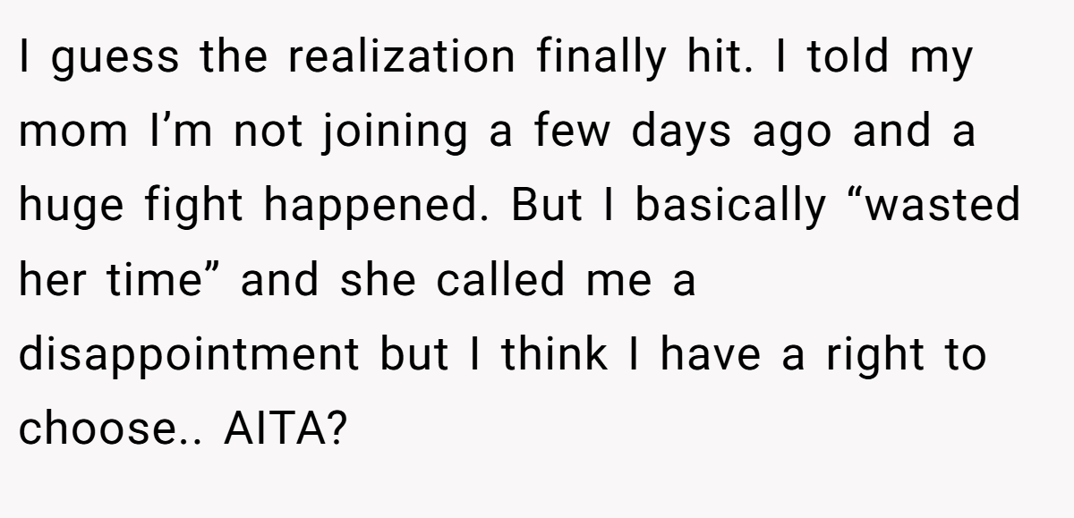I guess the realization finally hit. I told my mom I’m not joining a few days ago and a huge fight happened. But I basically “wasted her time” and she called me a disappointment but I think I have a right to choose.. AITA?