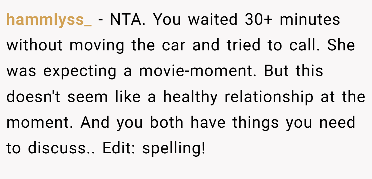 hammlyss_ − NTA. You waited 30+ minutes without moving the car and tried to call. She was expecting a movie-moment. But this doesn't seem like a healthy relationship at the moment. And you both have things you need to discuss.. Edit: spelling!