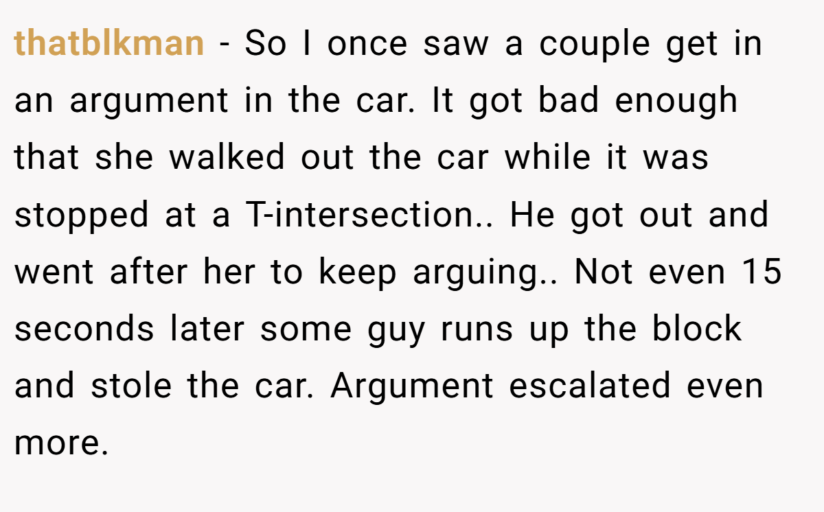 thatblkman − So I once saw a couple get in an argument in the car. It got bad enough that she walked out the car while it was stopped at a T-intersection.. He got out and went after her to keep arguing.. Not even 15 seconds later some guy runs up the block and stole the car. Argument escalated even more.