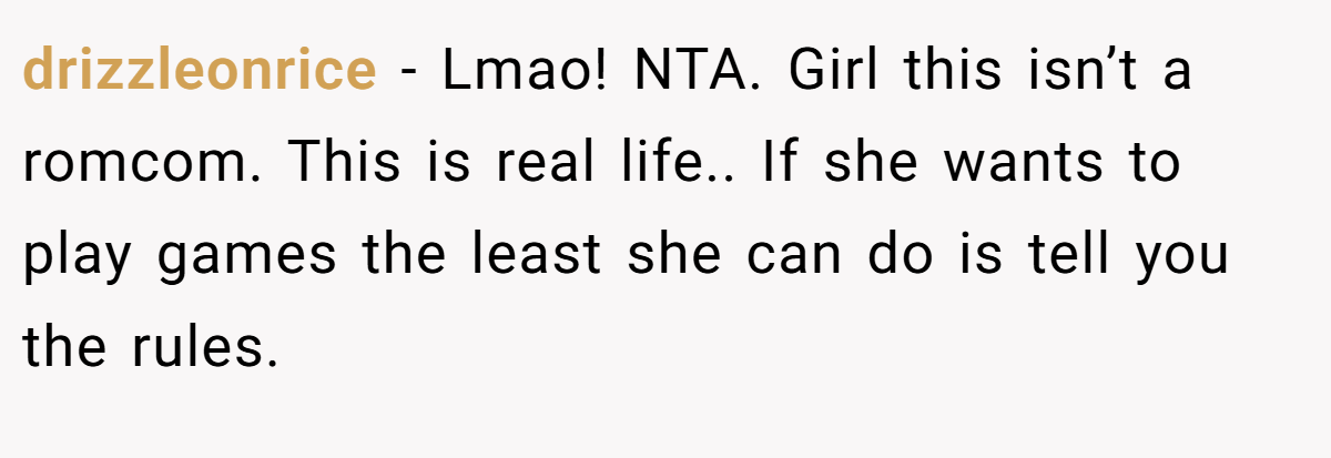 drizzleonrice − Lmao! NTA. Girl this isn’t a romcom. This is real life.. If she wants to play games the least she can do is tell you the rules.