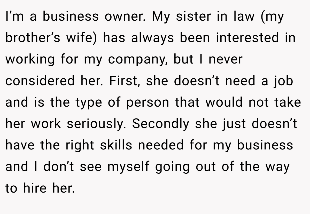 I’m a business owner. My sister in law (my brother’s wife) has always been interested in working for my company, but I never considered her. First, she doesn’t need a job and is the type of person that would not take her work seriously. Secondly she just doesn’t have the right skills needed for my business and I don’t see myself going out of the way to hire her.