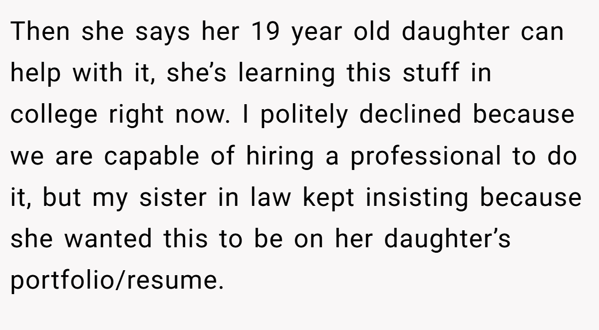 Then she says her 19 year old daughter can help with it, she’s learning this stuff in college right now. I politely declined because we are capable of hiring a professional to do it, but my sister in law kept insisting because she wanted this to be on her daughter’s portfolio/resume.