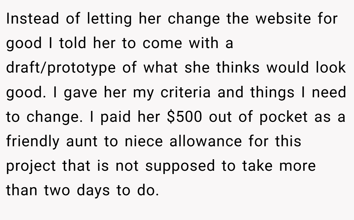 Instead of letting her change the website for good I told her to come with a draft/prototype of what she thinks would look good. I gave her my criteria and things I need to change. I paid her $500 out of pocket as a friendly aunt to niece allowance for this project that is not supposed to take more than two days to do.