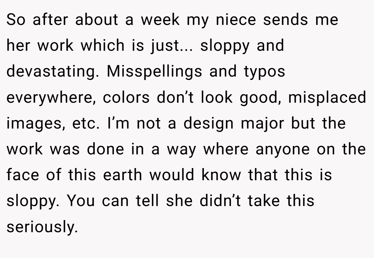 So after about a week my niece sends me her work which is just... sloppy and devastating. Misspellings and typos everywhere, colors don’t look good, misplaced images, etc. I’m not a design major but the work was done in a way where anyone on the face of this earth would know that this is sloppy. You can tell she didn’t take this seriously.