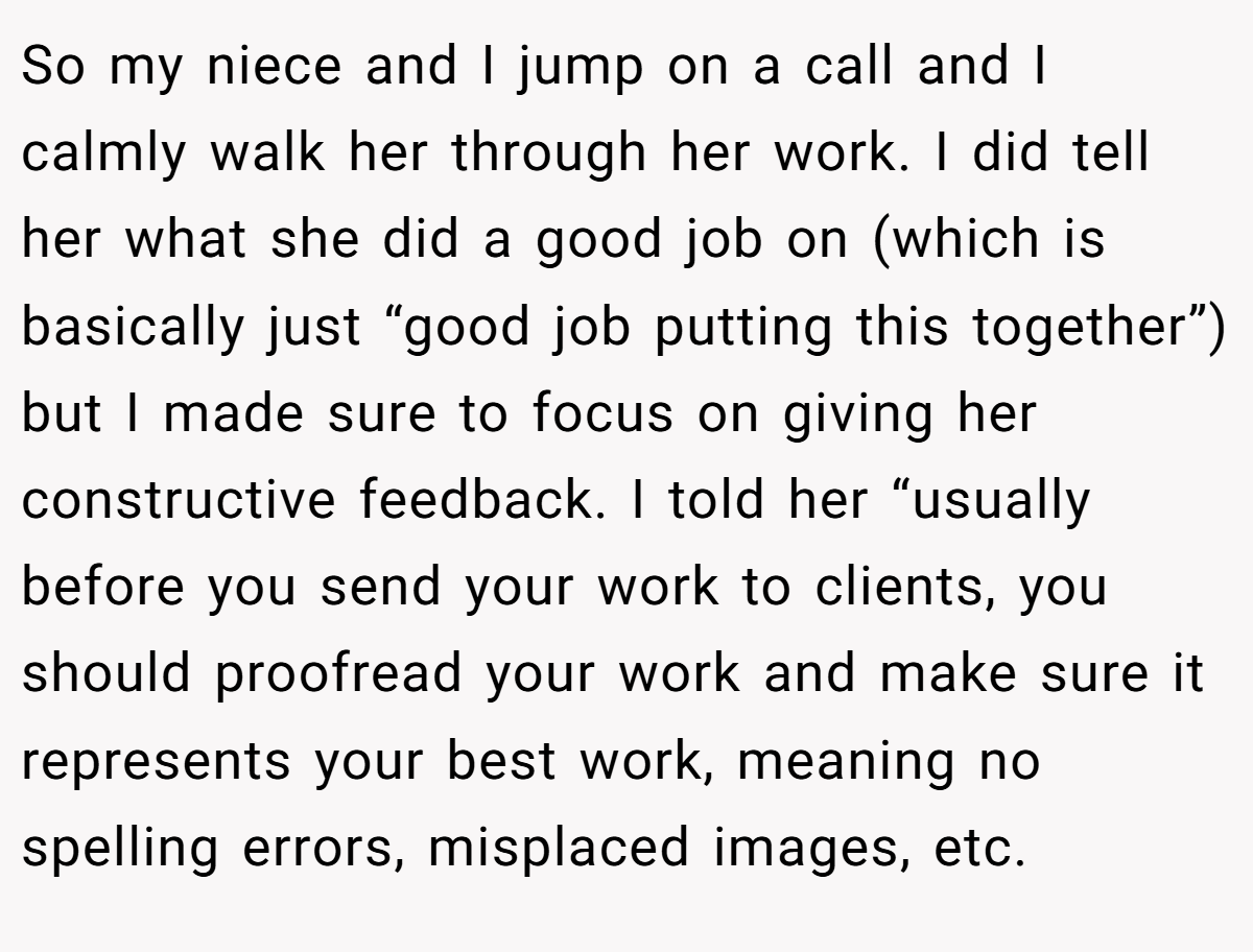 So my niece and I jump on a call and I calmly walk her through her work. I did tell her what she did a good job on (which is basically just “good job putting this together”) but I made sure to focus on giving her constructive feedback. I told her “usually before you send your work to clients, you should proofread your work and make sure it represents your best work, meaning no spelling errors, misplaced images, etc.