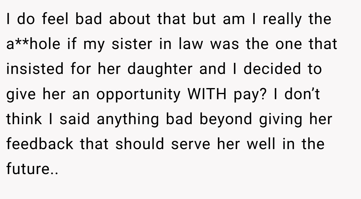 I do feel bad about that but am I really the a**hole if my sister in law was the one that insisted for her daughter and I decided to give her an opportunity WITH pay? I don’t think I said anything bad beyond giving her feedback that should serve her well in the future..