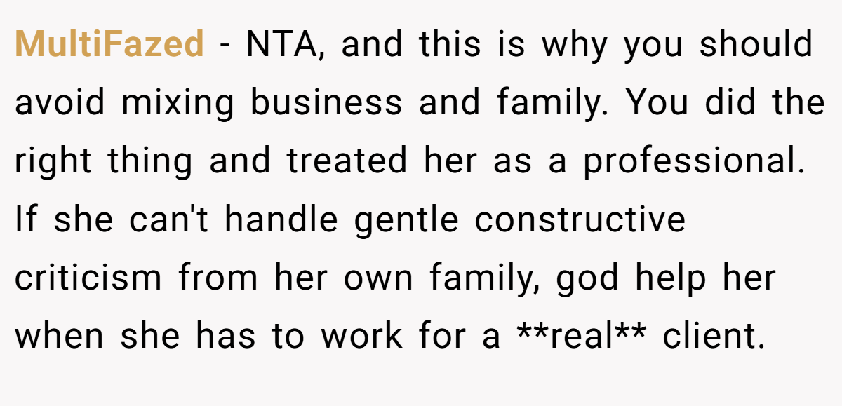 MultiFazed − NTA, and this is why you should avoid mixing business and family. You did the right thing and treated her as a professional. If she can't handle gentle constructive criticism from her own family, god help her when she has to work for a **real** client.