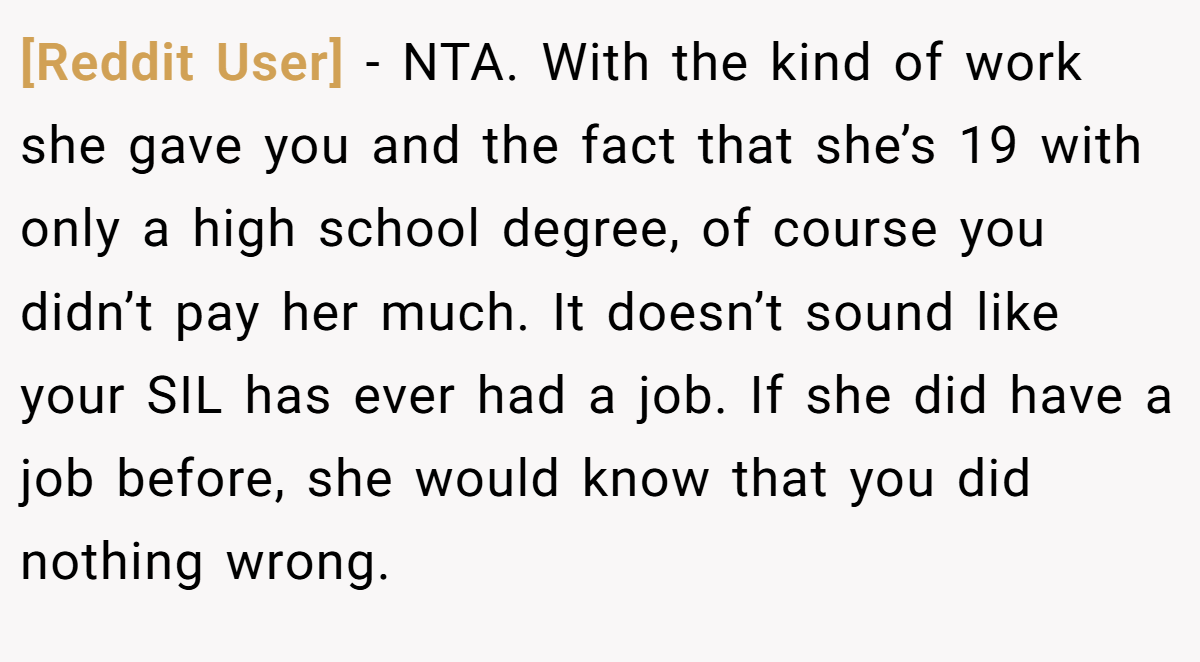 [Reddit User] − NTA. With the kind of work she gave you and the fact that she’s 19 with only a high school degree, of course you didn’t pay her much. It doesn’t sound like your SIL has ever had a job. If she did have a job before, she would know that you did nothing wrong.