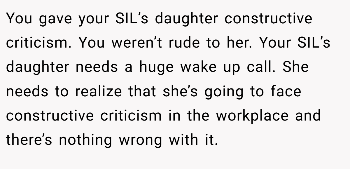 You gave your SIL’s daughter constructive criticism. You weren’t rude to her. Your SIL’s daughter needs a huge wake up call. She needs to realize that she’s going to face constructive criticism in the workplace and there’s nothing wrong with it.