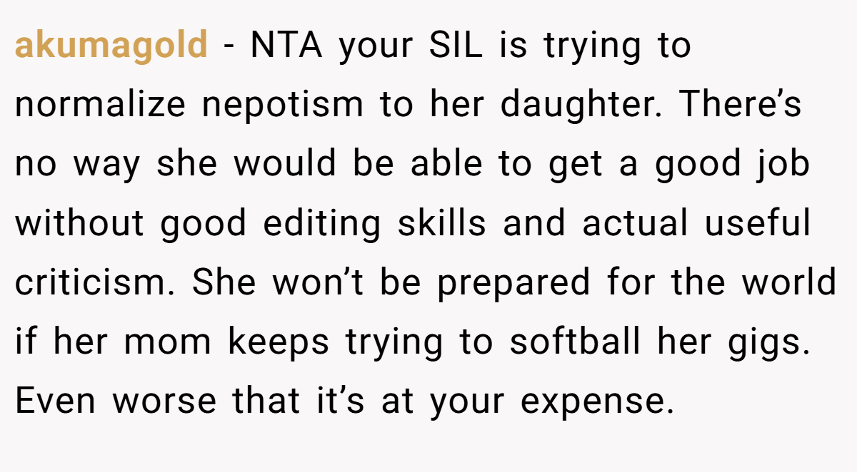 akumagold − NTA your SIL is trying to normalize nepotism to her daughter. There’s no way she would be able to get a good job without good editing skills and actual useful criticism. She won’t be prepared for the world if her mom keeps trying to softball her gigs. Even worse that it’s at your expense.