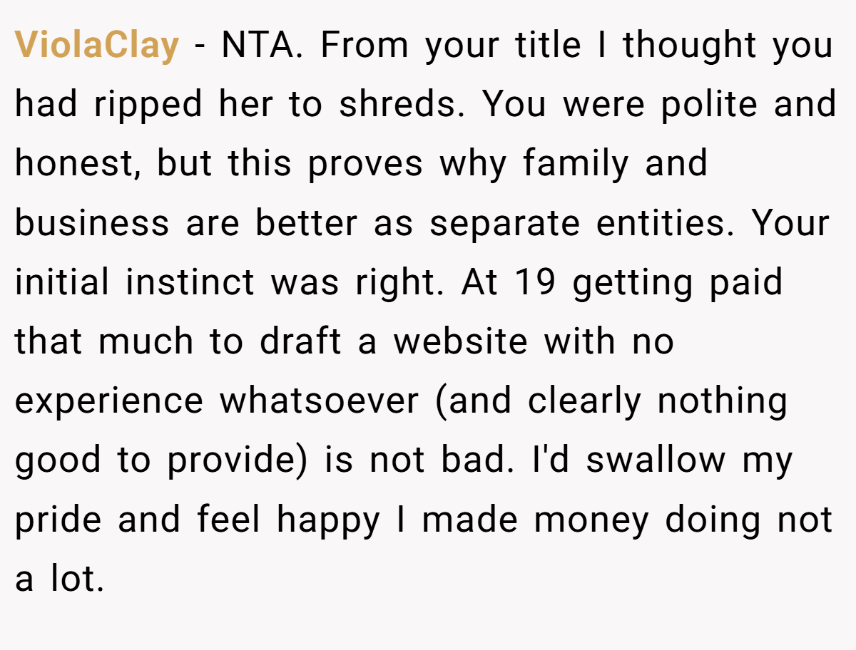 ViolaClay − NTA. From your title I thought you had ripped her to shreds. You were polite and honest, but this proves why family and business are better as separate entities. Your initial instinct was right. At 19 getting paid that much to draft a website with no experience whatsoever (and clearly nothing good to provide) is not bad. I'd swallow my pride and feel happy I made money doing not a lot.