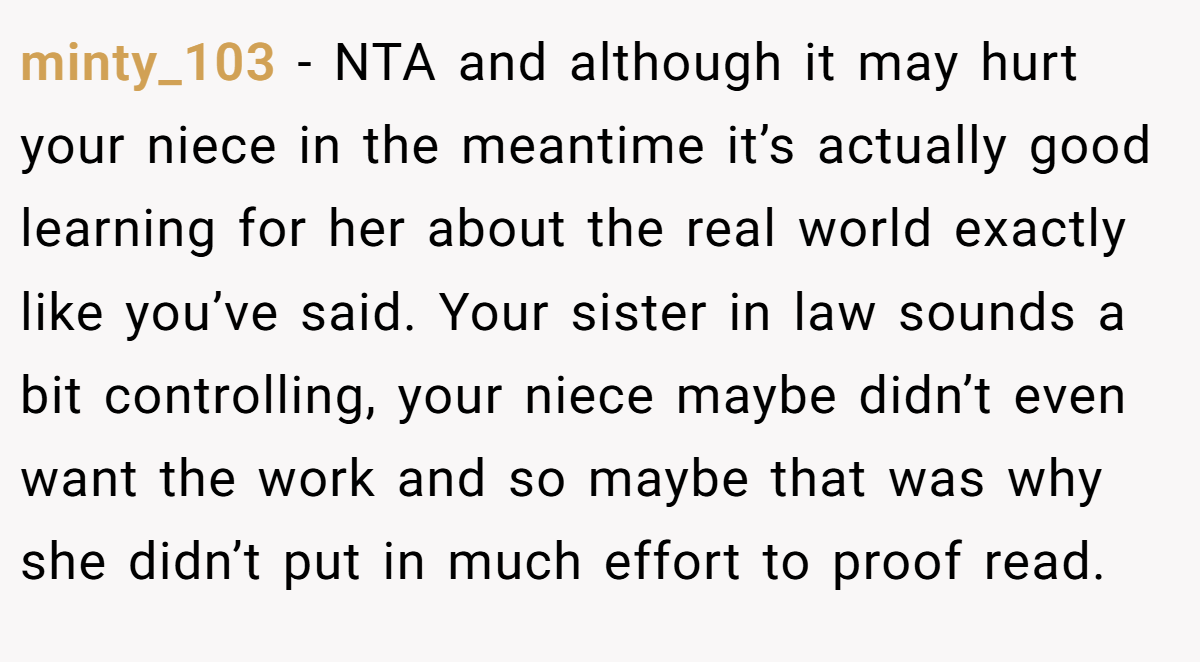 minty_103 − NTA and although it may hurt your niece in the meantime it’s actually good learning for her about the real world exactly like you’ve said. Your sister in law sounds a bit controlling, your niece maybe didn’t even want the work and so maybe that was why she didn’t put in much effort to proof read.