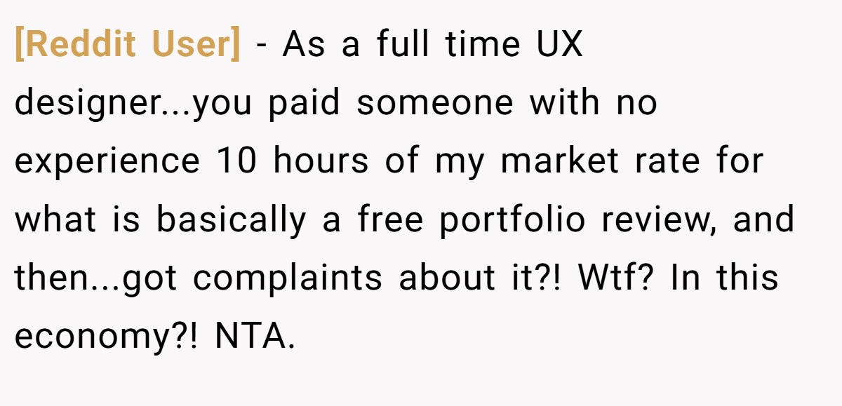 [Reddit User] − As a full time UX designer...you paid someone with no experience 10 hours of my market rate for what is basically a free portfolio review, and then...got complaints about it?! Wtf? In this economy?! NTA.