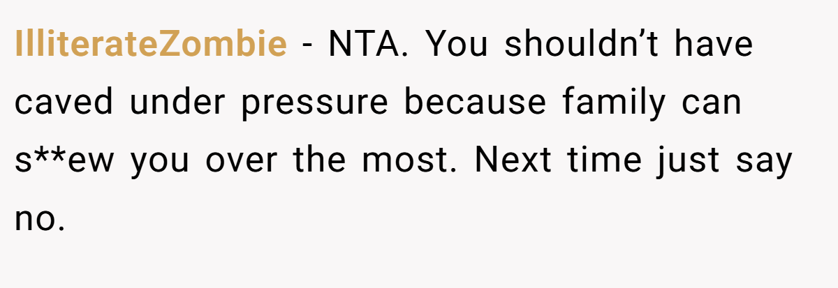 IlliterateZombie − NTA. You shouldn’t have caved under pressure because family can s**ew you over the most. Next time just say no.