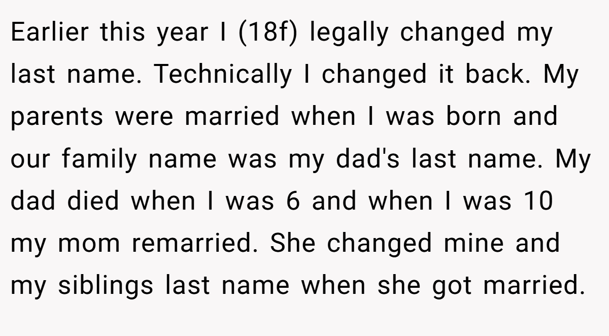 Earlier this year I (18f) legally changed my last name. Technically I changed it back. My parents were married when I was born and our family name was my dad's last name. My dad died when I was 6 and when I was 10 my mom remarried. She changed mine and my siblings last name when she got married.