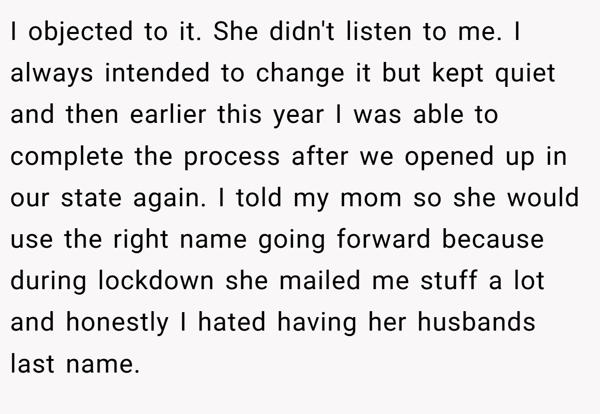 I objected to it. She didn't listen to me. I always intended to change it but kept quiet and then earlier this year I was able to complete the process after we opened up in our state again. I told my mom so she would use the right name going forward because during lockdown she mailed me stuff a lot and honestly I hated having her husbands last name.