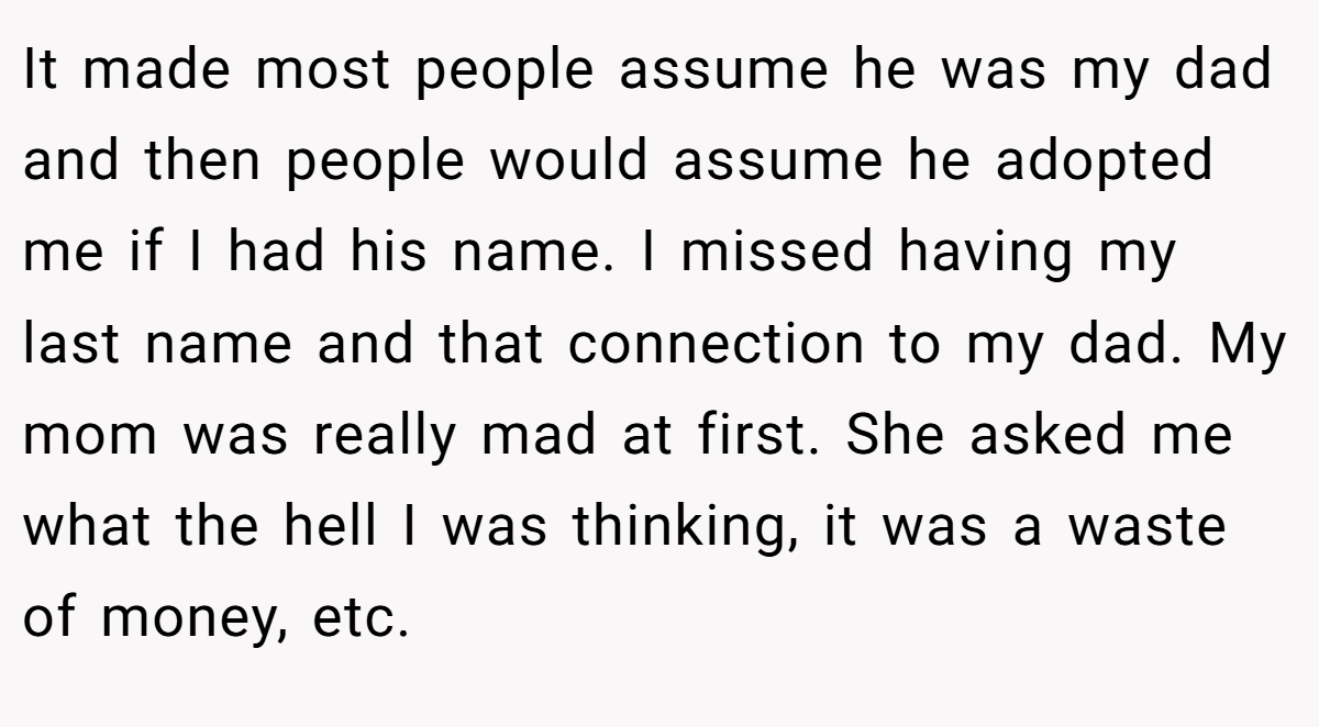 It made most people assume he was my dad and then people would assume he adopted me if I had his name. I missed having my last name and that connection to my dad. My mom was really mad at first. She asked me what the hell I was thinking, it was a waste of money, etc.
