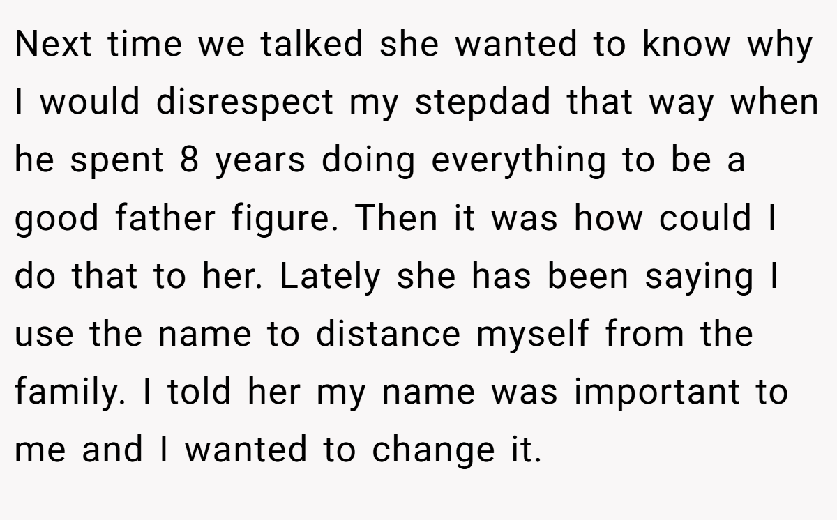 Next time we talked she wanted to know why I would disrespect my stepdad that way when he spent 8 years doing everything to be a good father figure. Then it was how could I do that to her. Lately she has been saying I use the name to distance myself from the family. I told her my name was important to me and I wanted to change it.